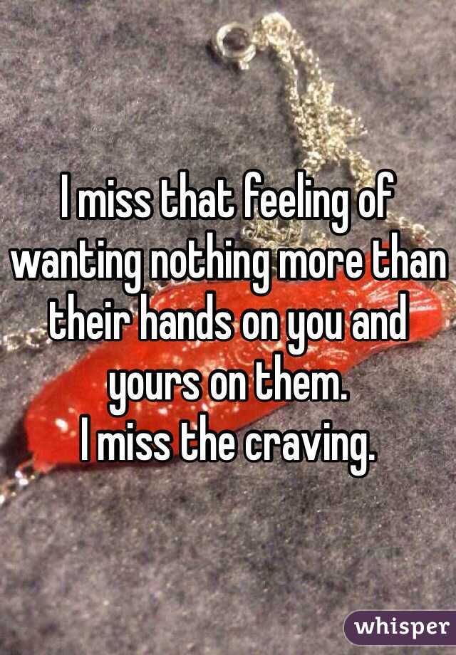 I miss that feeling of wanting nothing more than their hands on you and yours on them. 
I miss the craving.