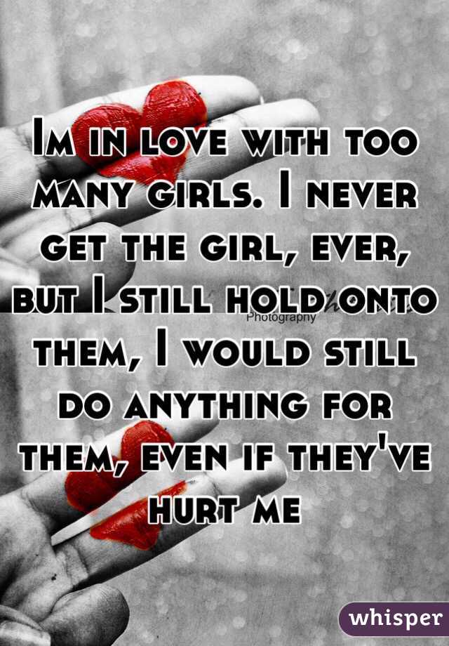 Im in love with too many girls. I never get the girl, ever, but I still hold onto them, I would still do anything for them, even if they've hurt me