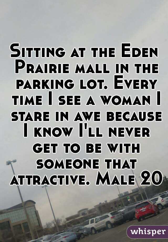Sitting at the Eden Prairie mall in the parking lot. Every time I see a woman I stare in awe because I know I'll never get to be with someone that attractive. Male 20