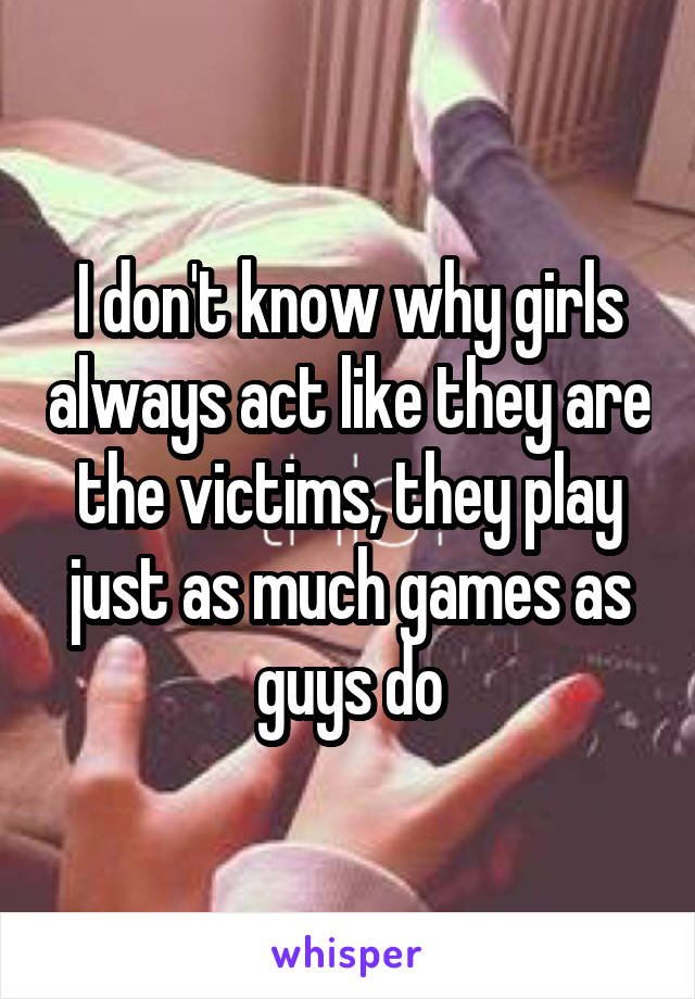 I don't know why girls always act like they are the victims, they play just as much games as guys do