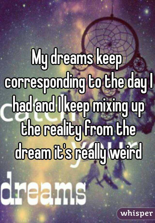 My dreams keep corresponding to the day I had and I keep mixing up the reality from the dream it's really weird