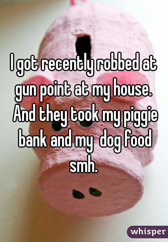 I got recently robbed at gun point at my house.  And they took my piggie bank and my  dog food smh. 