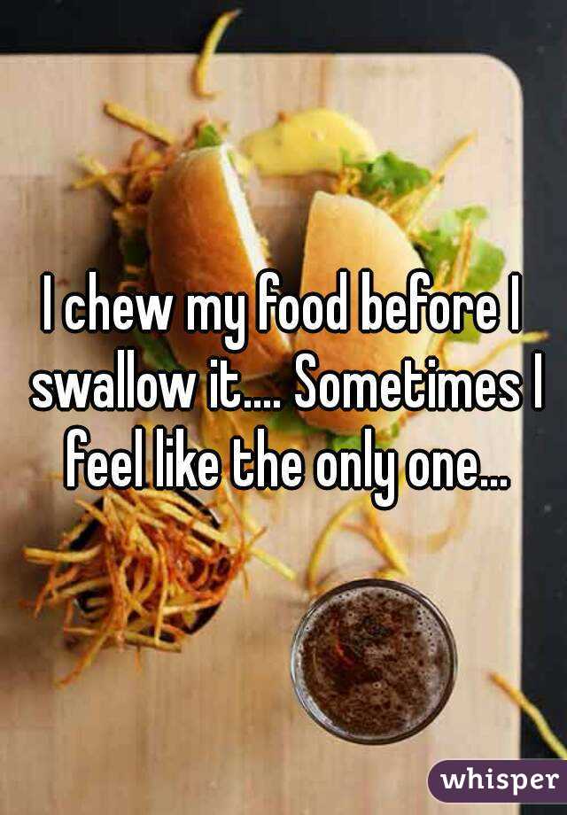I chew my food before I swallow it.... Sometimes I feel like the only one...