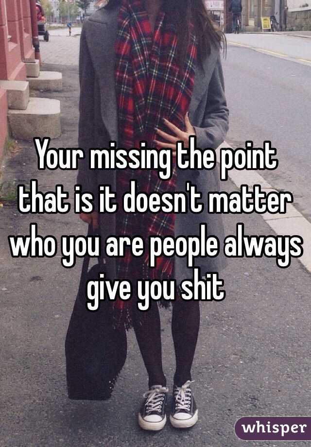 Your missing the point that is it doesn't matter who you are people always give you shit