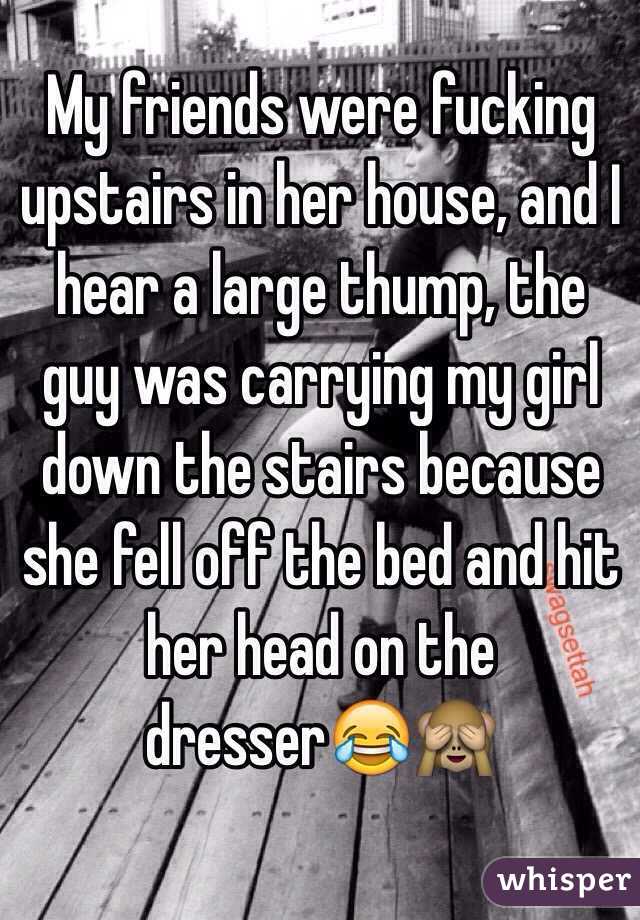My friends were fucking upstairs in her house, and I hear a large thump, the guy was carrying my girl down the stairs because she fell off the bed and hit her head on the dresser😂🙈