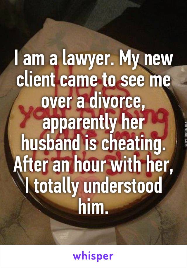 I am a lawyer. My new client came to see me over a divorce, apparently her husband is cheating. After an hour with her, I totally understood him.