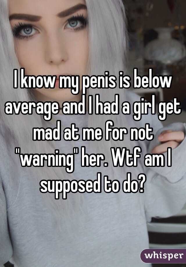 I know my penis is below average and I had a girl get mad at me for not "warning" her. Wtf am I supposed to do? 