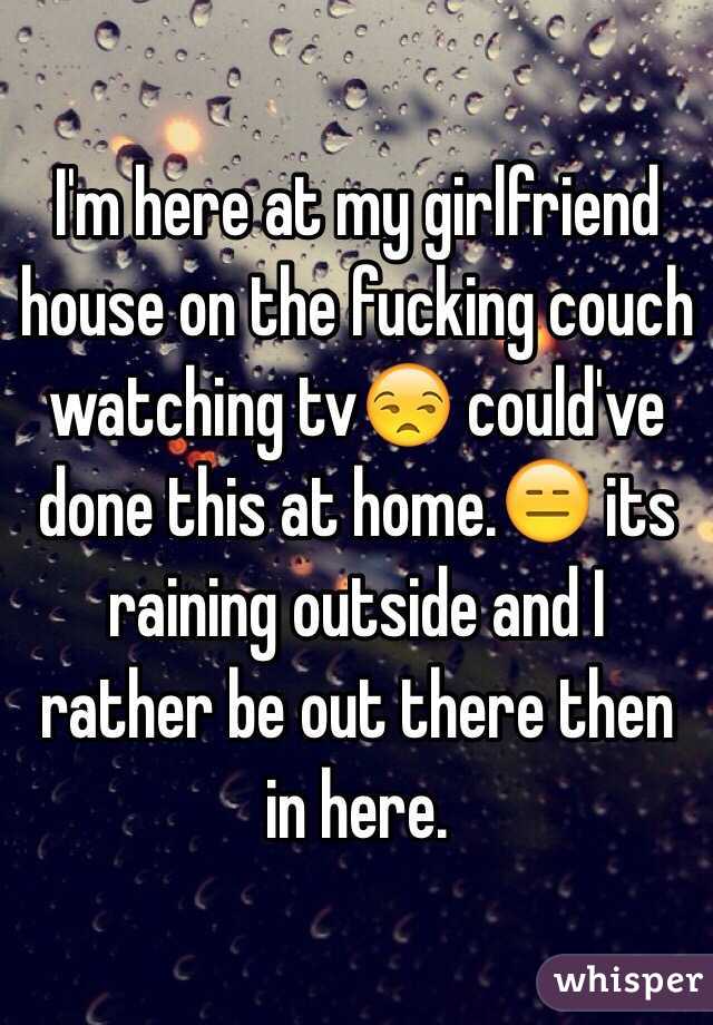 I'm here at my girlfriend house on the fucking couch watching tv😒 could've done this at home.😑 its raining outside and I rather be out there then in here.