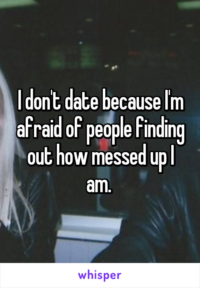 I don't date because I'm afraid of people finding out how messed up I am. 