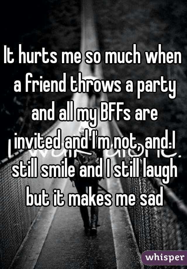 It hurts me so much when a friend throws a party and all my BFFs are invited and I'm not, and I still smile and I still laugh but it makes me sad