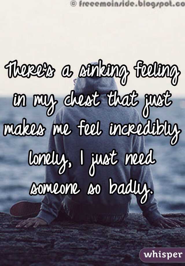 There's a sinking feeling in my chest that just makes me feel incredibly lonely, I just need someone so badly.