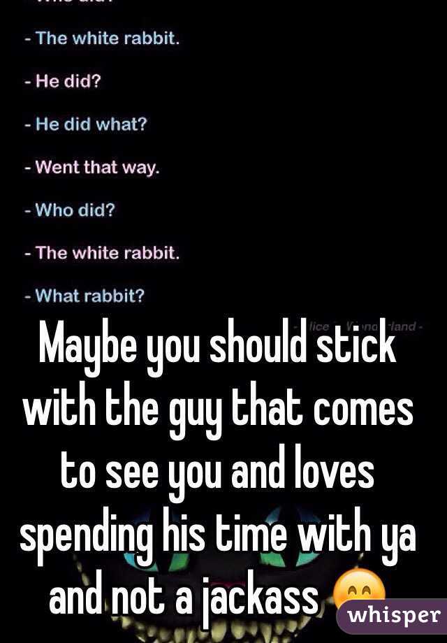 Maybe you should stick with the guy that comes to see you and loves spending his time with ya and not a jackass 😊