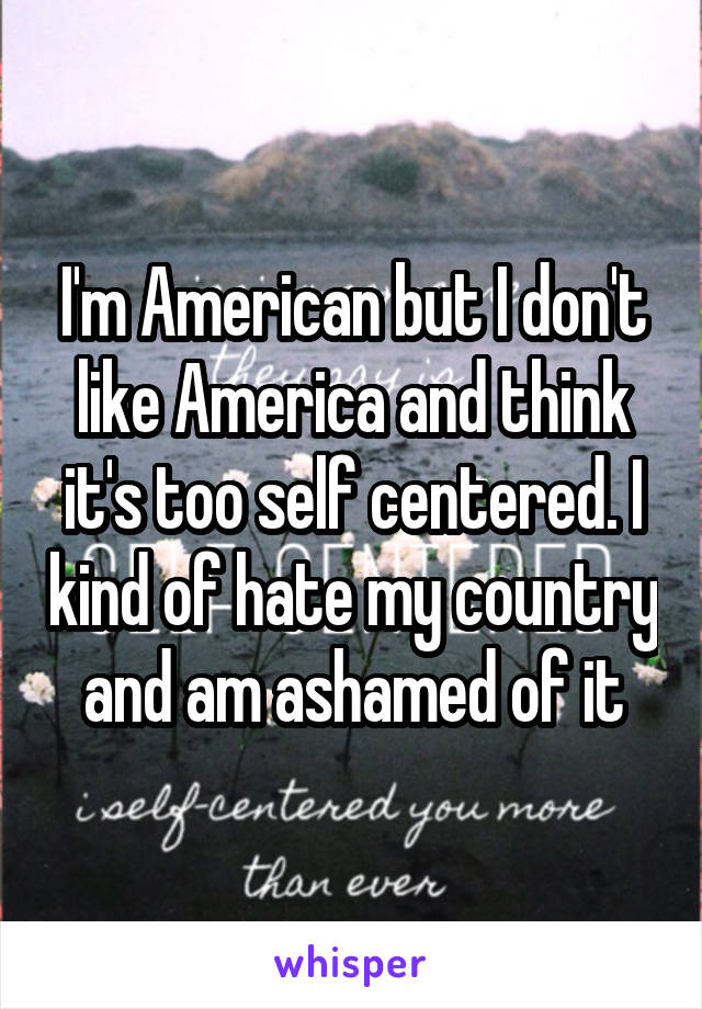 I'm American but I don't like America and think it's too self centered. I kind of hate my country and am ashamed of it