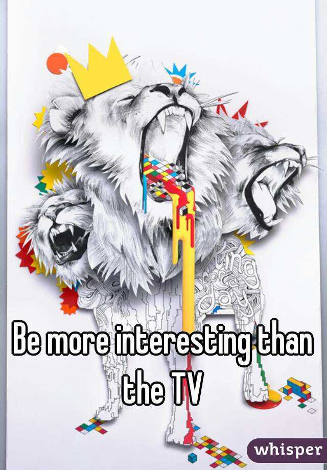 Be more interesting than the TV 