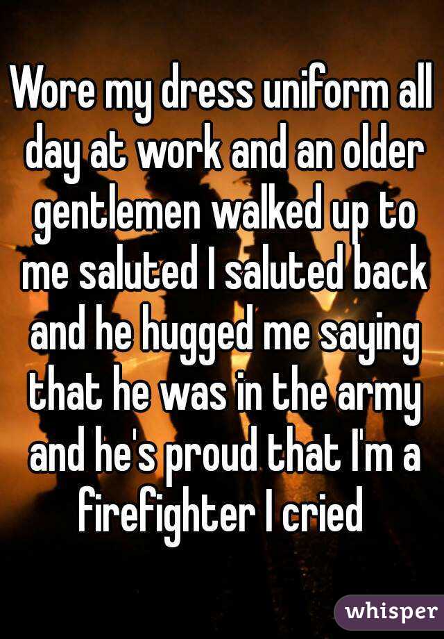 Wore my dress uniform all day at work and an older gentlemen walked up to me saluted I saluted back and he hugged me saying that he was in the army and he's proud that I'm a firefighter I cried 