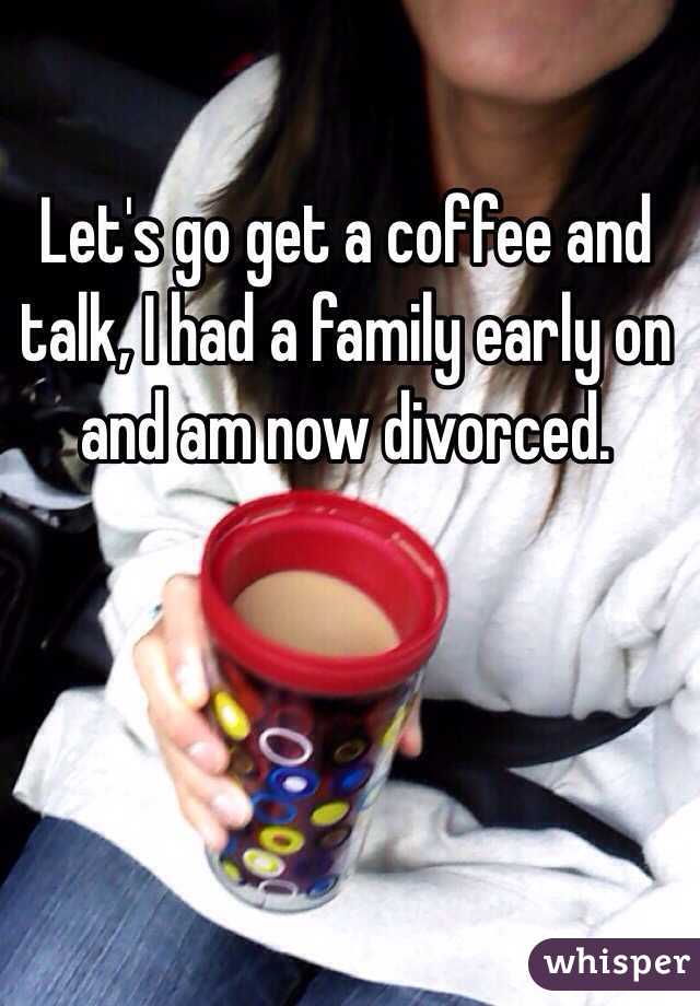 Let's go get a coffee and talk, I had a family early on and am now divorced. 