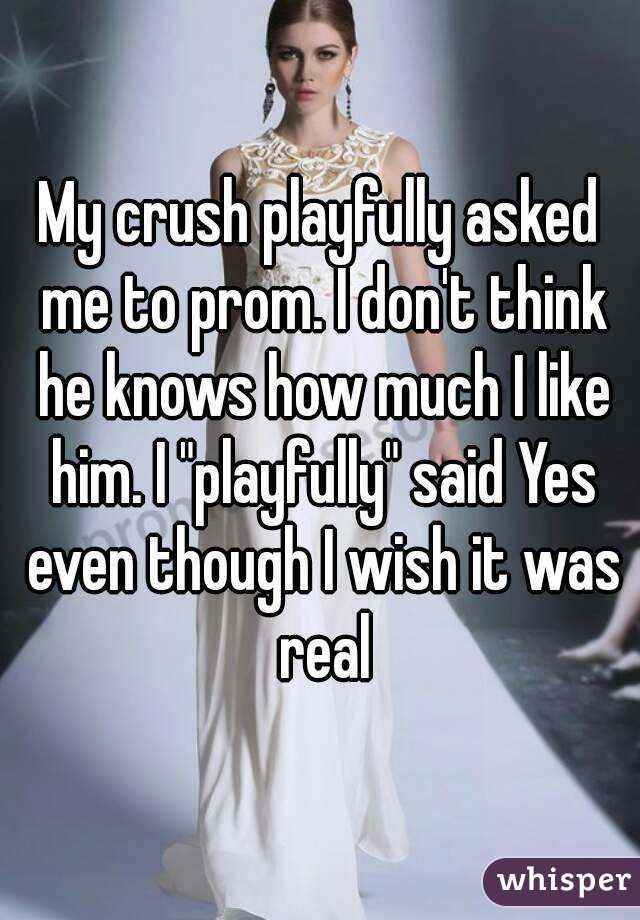 My crush playfully asked me to prom. I don't think he knows how much I like him. I "playfully" said Yes even though I wish it was real