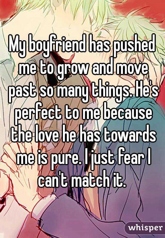 My boyfriend has pushed me to grow and move past so many things. He's perfect to me because the love he has towards me is pure. I just fear I can't match it. 