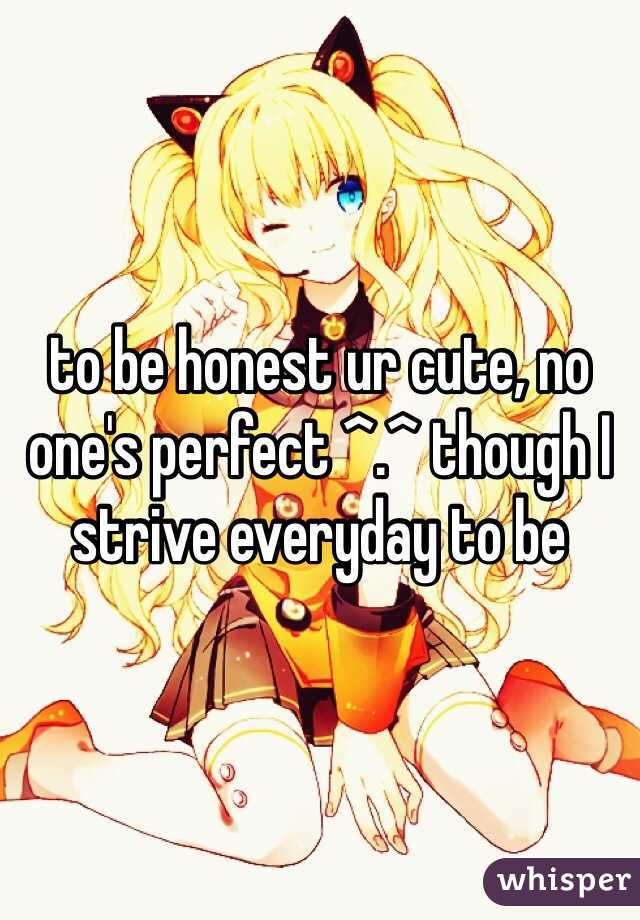 to be honest ur cute, no one's perfect ^.^ though I strive everyday to be
