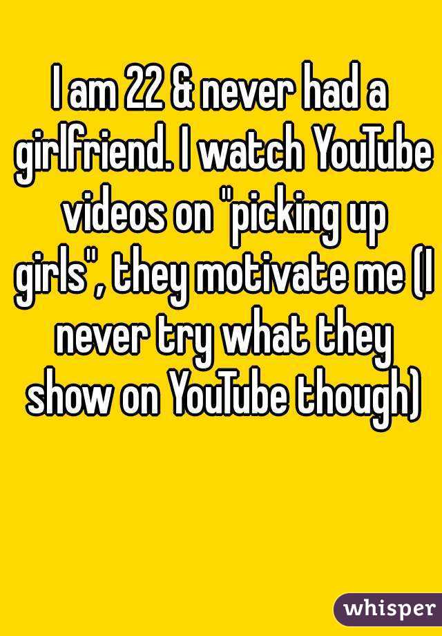 I am 22 & never had a girlfriend. I watch YouTube videos on "picking up girls", they motivate me (I never try what they show on YouTube though)