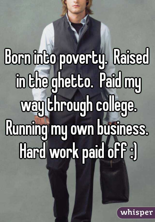 Born into poverty.  Raised in the ghetto.  Paid my way through college. Running my own business.  Hard work paid off :)