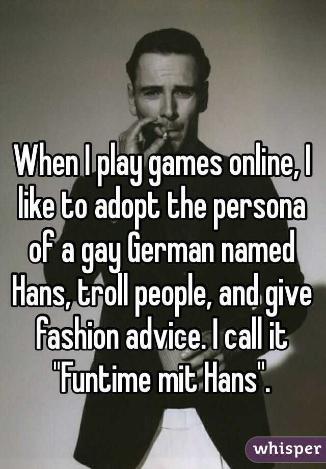 When I play games online, I like to adopt the persona of a gay German named Hans, troll people, and give fashion advice. I call it "Funtime mit Hans".