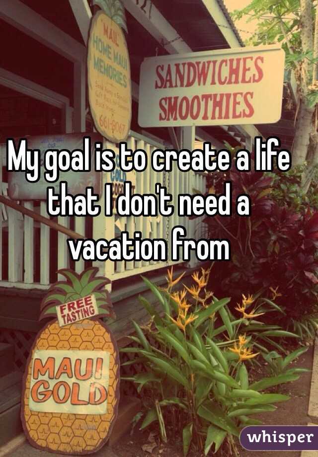 My goal is to create a life that I don't need a vacation from