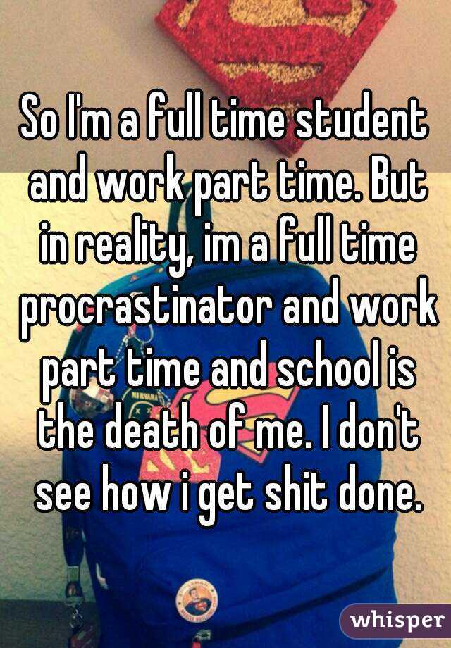 So I'm a full time student and work part time. But in reality, im a full time procrastinator and work part time and school is the death of me. I don't see how i get shit done.