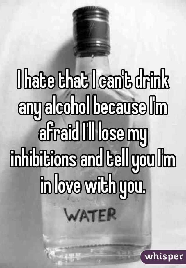 I hate that I can't drink any alcohol because I'm afraid I'll lose my inhibitions and tell you I'm in love with you. 