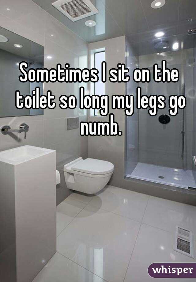 Sometimes I sit on the toilet so long my legs go numb.