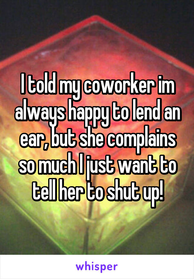 I told my coworker im always happy to lend an ear, but she complains so much I just want to tell her to shut up!