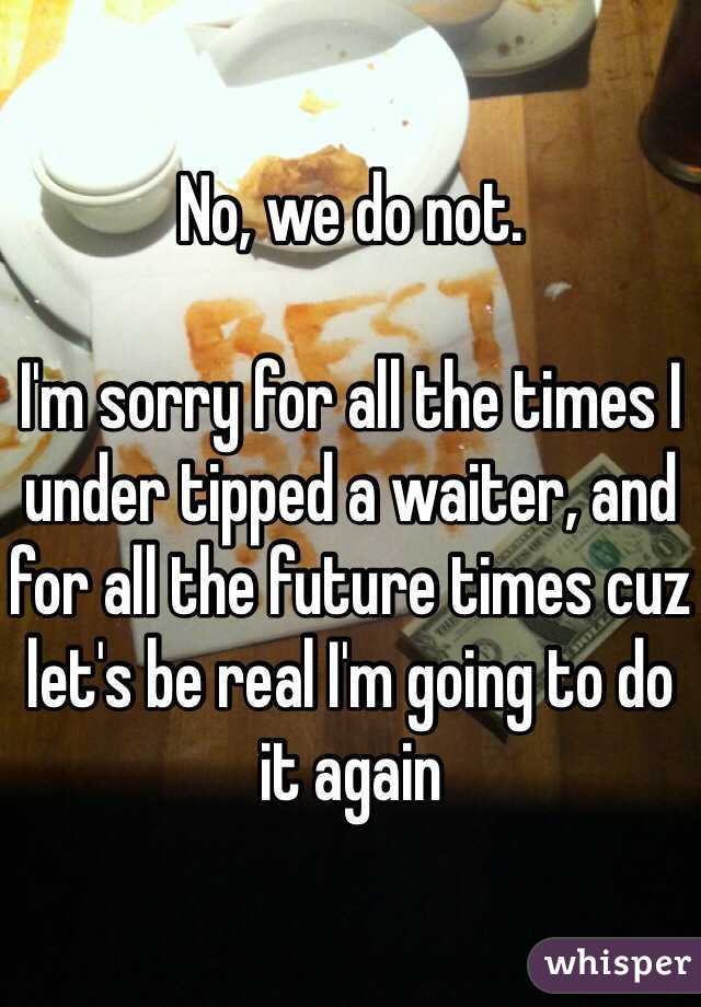 No, we do not. 

I'm sorry for all the times I under tipped a waiter, and for all the future times cuz let's be real I'm going to do it again  