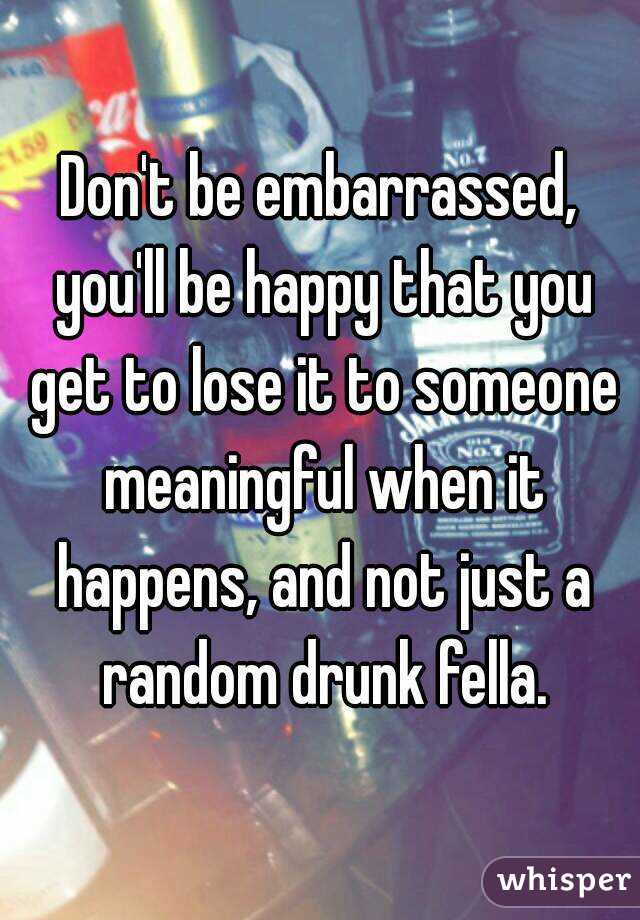 Don't be embarrassed, you'll be happy that you get to lose it to someone meaningful when it happens, and not just a random drunk fella.