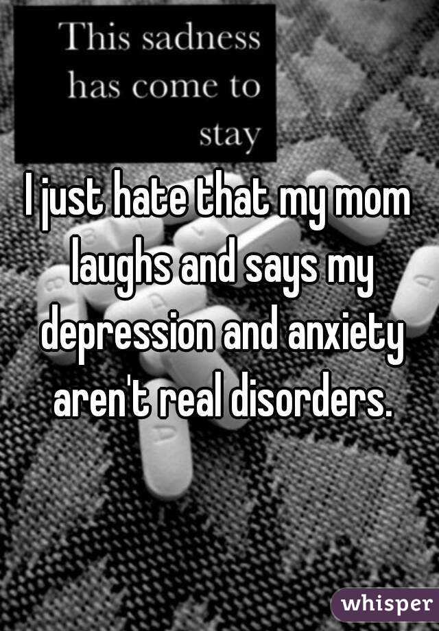 I just hate that my mom laughs and says my depression and anxiety aren't real disorders.