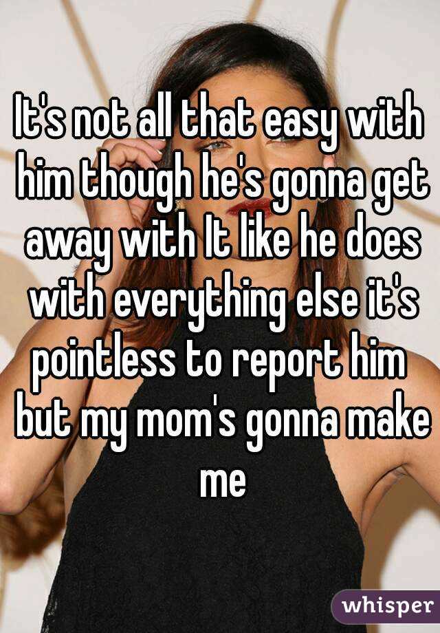 It's not all that easy with him though he's gonna get away with It like he does with everything else it's pointless to report him  but my mom's gonna make me