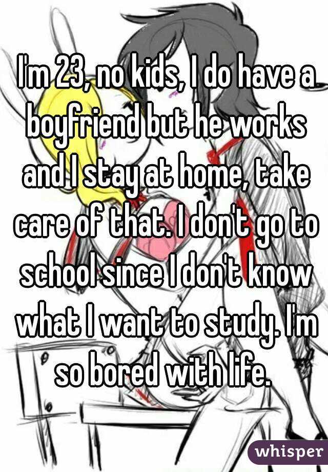  I'm 23, no kids, I do have a boyfriend but he works and I stay at home, take care of that. I don't go to school since I don't know what I want to study. I'm so bored with life. 