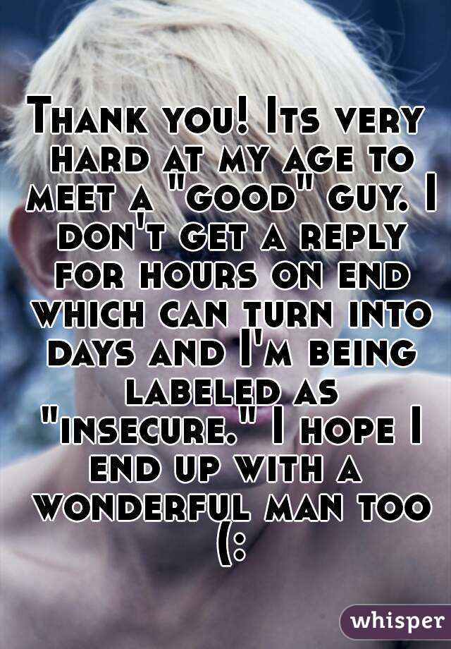 Thank you! Its very hard at my age to meet a "good" guy. I don't get a reply for hours on end which can turn into days and I'm being labeled as "insecure." I hope I end up with a  wonderful man too (: