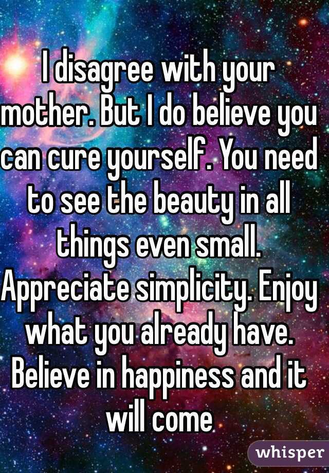 I disagree with your mother. But I do believe you can cure yourself. You need to see the beauty in all things even small. Appreciate simplicity. Enjoy what you already have. Believe in happiness and it will come