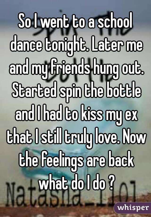 So I went to a school dance tonight. Later me and my friends hung out. Started spin the bottle and I had to kiss my ex that I still truly love. Now the feelings are back what do I do ?