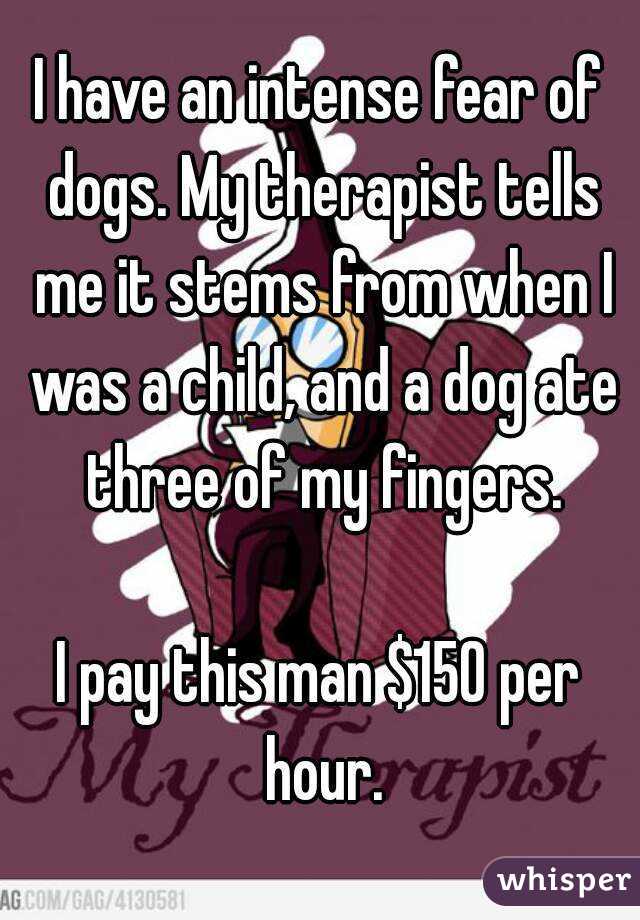 I have an intense fear of dogs. My therapist tells me it stems from when I was a child, and a dog ate three of my fingers.

I pay this man $150 per hour.