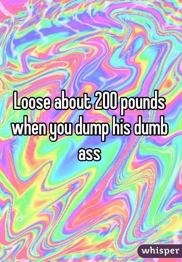Loose about 200 pounds when you dump his dumb ass 