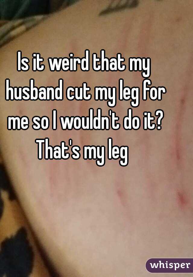 Is it weird that my husband cut my leg for me so I wouldn't do it?
That's my leg 