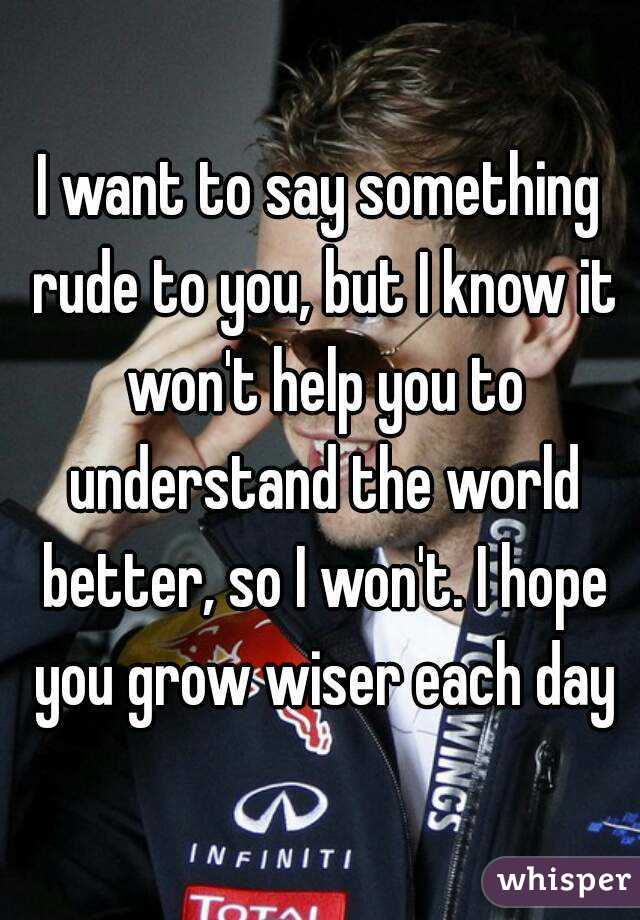 I want to say something rude to you, but I know it won't help you to understand the world better, so I won't. I hope you grow wiser each day