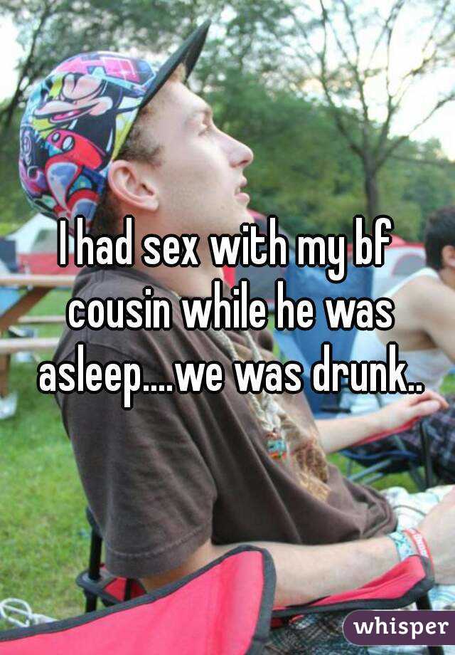 I had sex with my bf cousin while he was asleep....we was drunk..