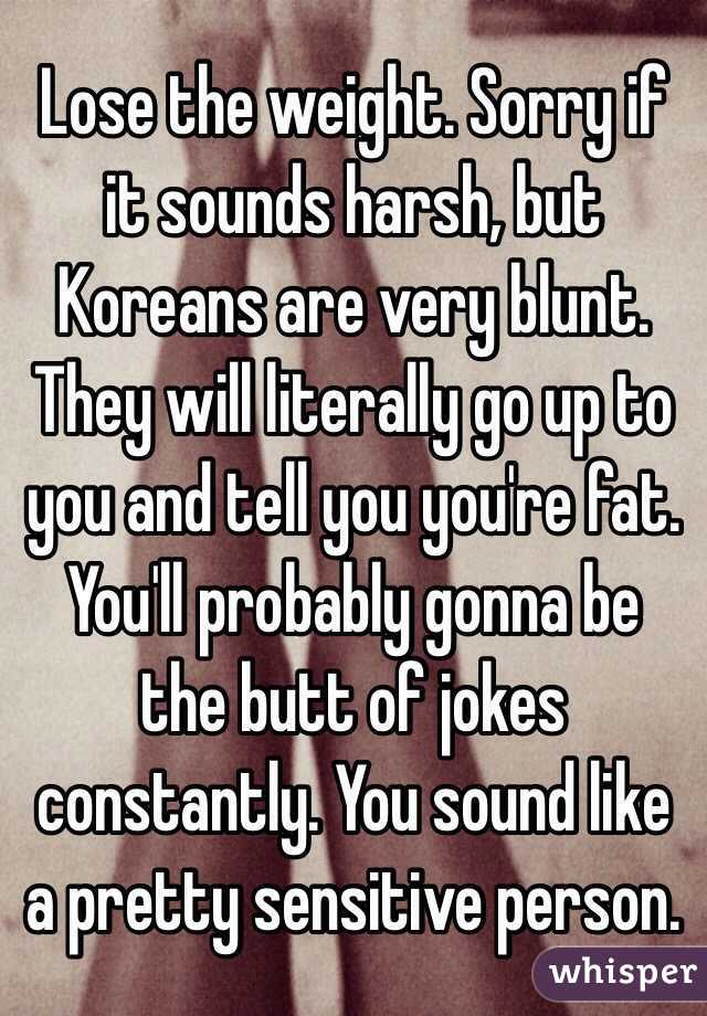 Lose the weight. Sorry if it sounds harsh, but Koreans are very blunt. They will literally go up to you and tell you you're fat. You'll probably gonna be the butt of jokes constantly. You sound like a pretty sensitive person.