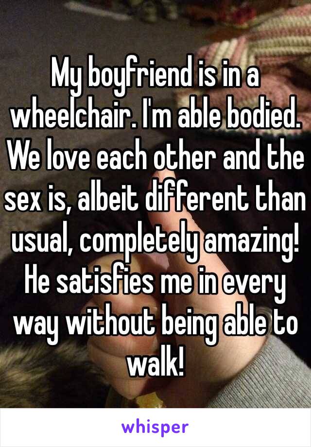 My boyfriend is in a wheelchair. I'm able bodied. We love each other and the sex is, albeit different than usual, completely amazing! He satisfies me in every way without being able to walk!