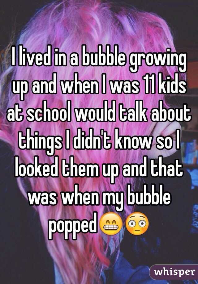 I lived in a bubble growing up and when I was 11 kids at school would talk about things I didn't know so I looked them up and that was when my bubble popped😁😳