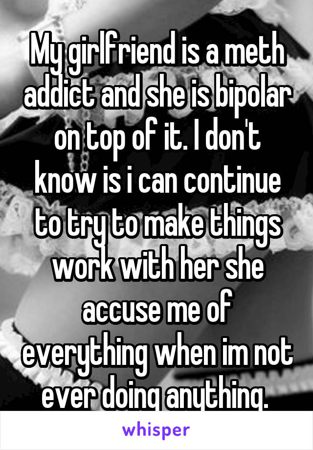 My girlfriend is a meth addict and she is bipolar on top of it. I don't know is i can continue to try to make things work with her she accuse me of everything when im not ever doing anything. 