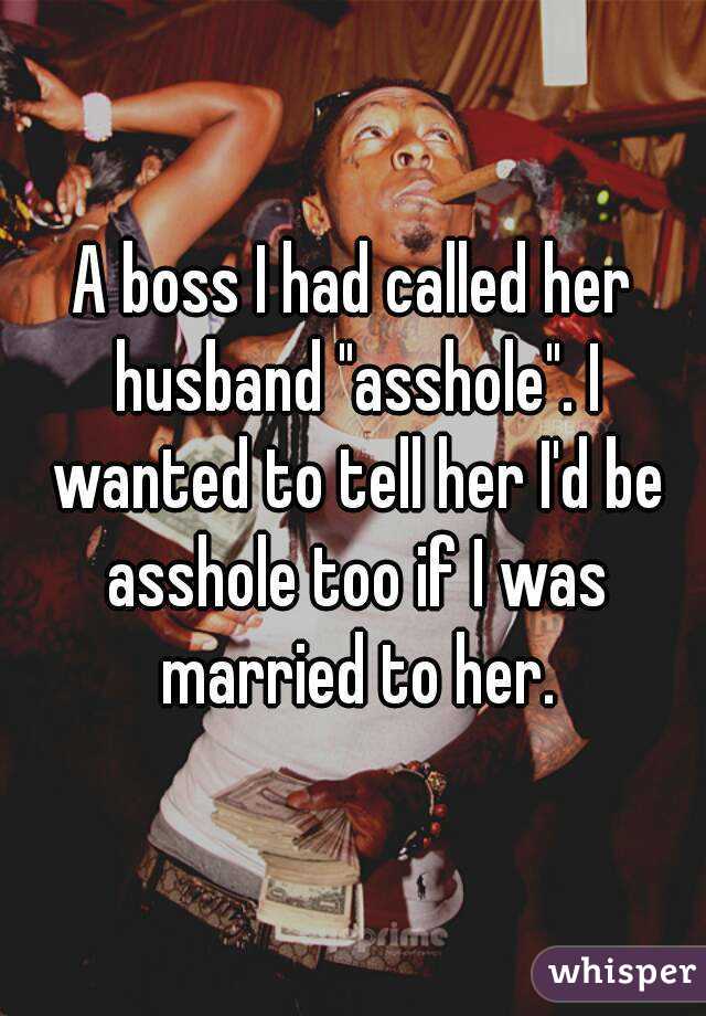 A boss I had called her husband "asshole". I wanted to tell her I'd be asshole too if I was married to her.