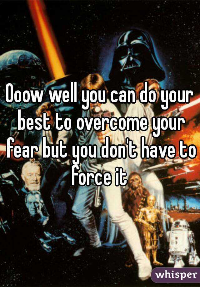 Ooow well you can do your best to overcome your fear but you don't have to force it 